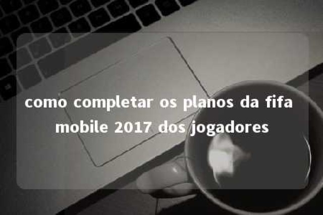 como completar os planos da fifa mobile 2017 dos jogadores 