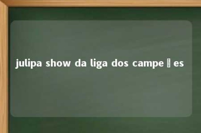 julipa show da liga dos campeões 