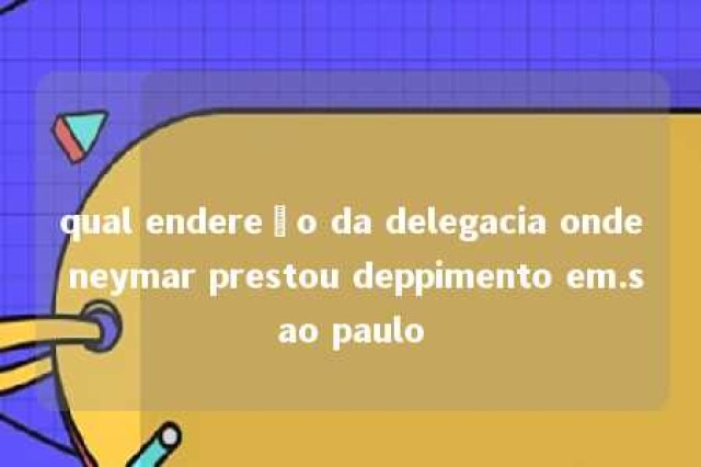 qual endereço da delegacia onde neymar prestou deppimento em.sao paulo 