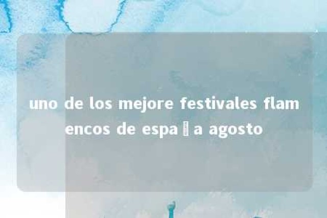 uno de los mejore festivales flamencos de españa agosto 