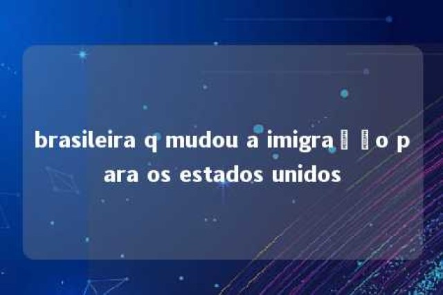 brasileira q mudou a imigração para os estados unidos 