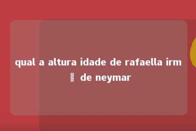 qual a altura idade de rafaella irmã de neymar 