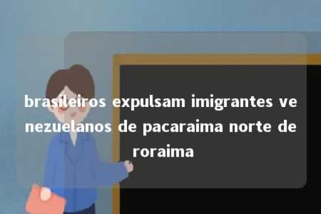 brasileiros expulsam imigrantes venezuelanos de pacaraima norte de roraima 