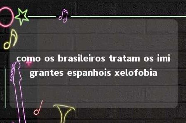 como os brasileiros tratam os imigrantes espanhois xelofobia 