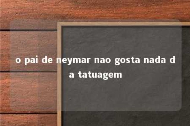 o pai de neymar nao gosta nada da tatuagem 