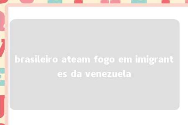 brasileiro ateam fogo em imigrantes da venezuela 