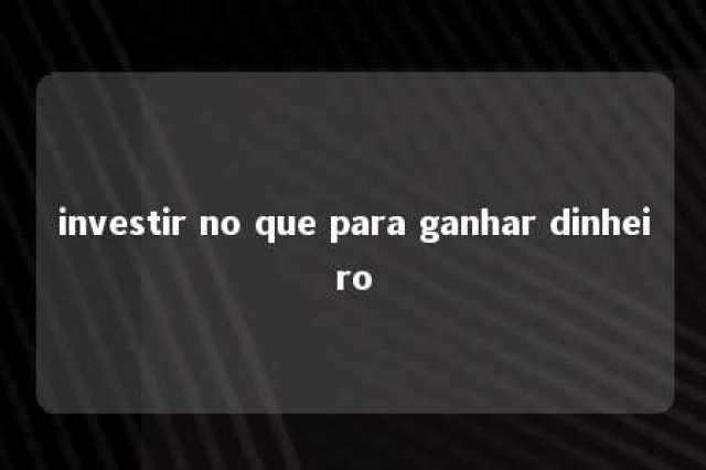 investir no que para ganhar dinheiro 