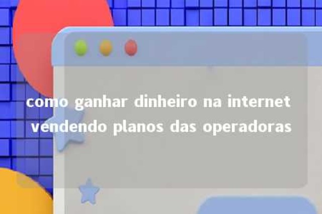 como ganhar dinheiro na internet vendendo planos das operadoras 