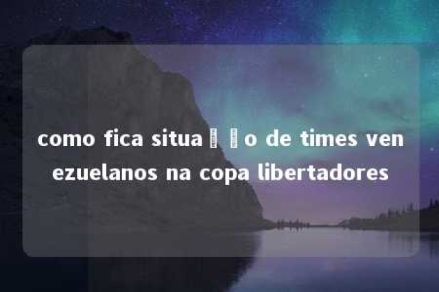 como fica situação de times venezuelanos na copa libertadores 