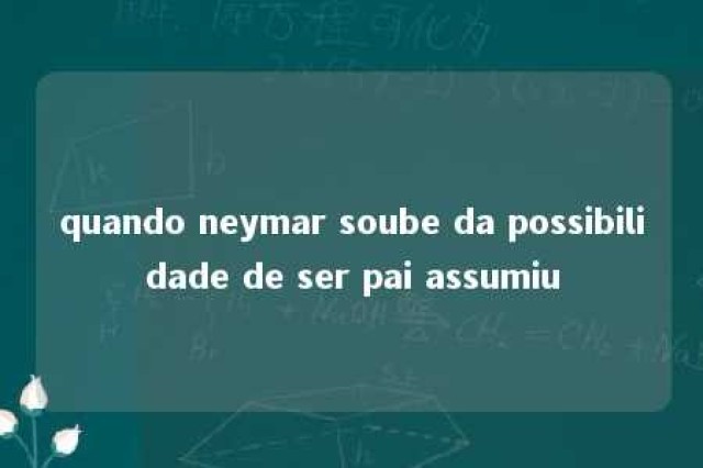 quando neymar soube da possibilidade de ser pai assumiu 