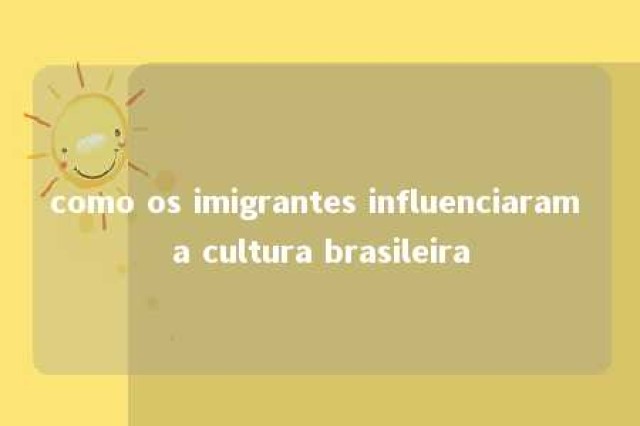 como os imigrantes influenciaram a cultura brasileira 