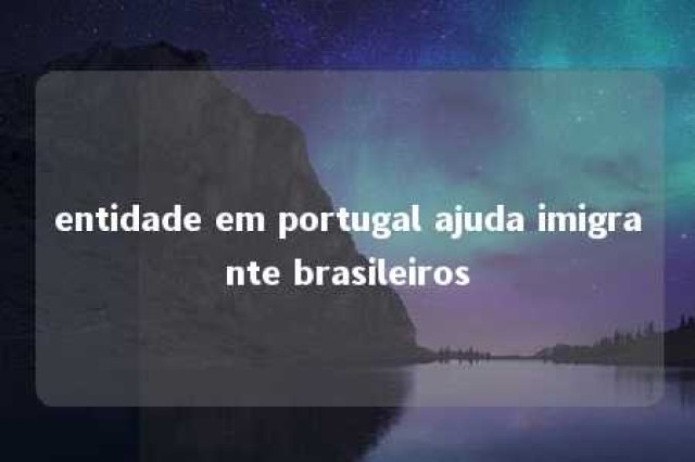 entidade em portugal ajuda imigrante brasileiros 