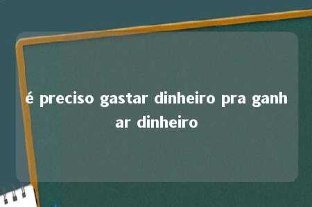 é preciso gastar dinheiro pra ganhar dinheiro 