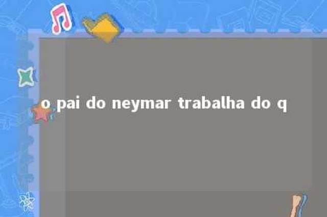 o pai do neymar trabalha do q 