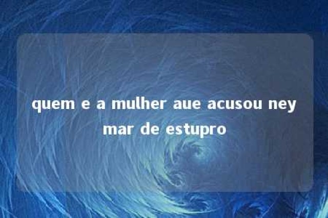 quem e a mulher aue acusou neymar de estupro 