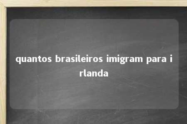 quantos brasileiros imigram para irlanda 