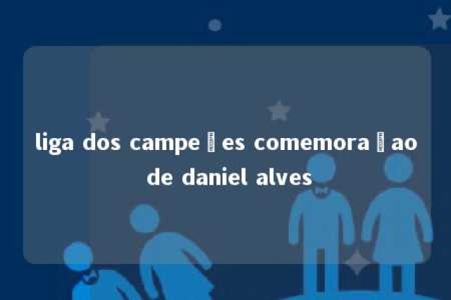 liga dos campeões comemoraçao de daniel alves 