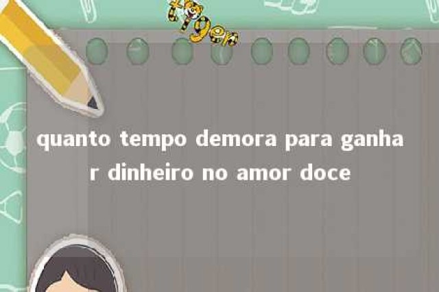 quanto tempo demora para ganhar dinheiro no amor doce 