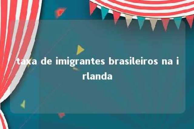 taxa de imigrantes brasileiros na irlanda 