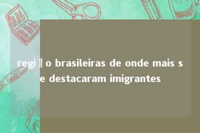 região brasileiras de onde mais se destacaram imigrantes 