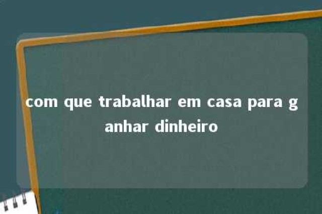 com que trabalhar em casa para ganhar dinheiro 