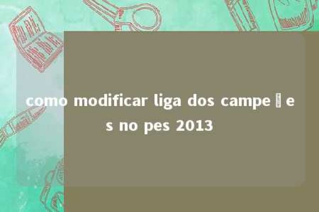 como modificar liga dos campeões no pes 2013 