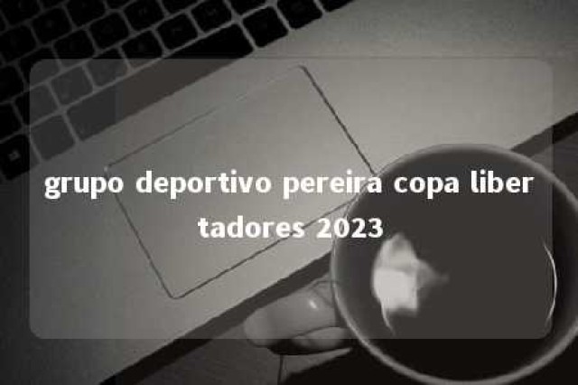 grupo deportivo pereira copa libertadores 2023 