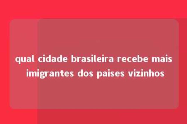 qual cidade brasileira recebe mais imigrantes dos paises vizinhos 