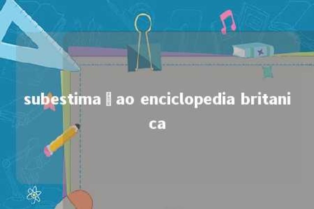 subestimaçao enciclopedia britanica 