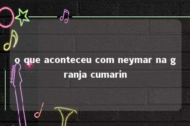 o que aconteceu com neymar na granja cumarin 