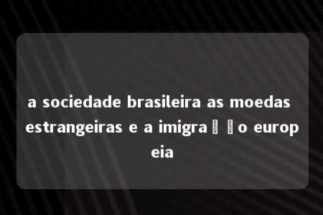 a sociedade brasileira as moedas estrangeiras e a imigração europeia 