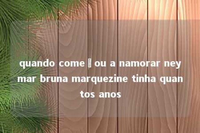 quando começou a namorar neymar bruna marquezine tinha quantos anos 