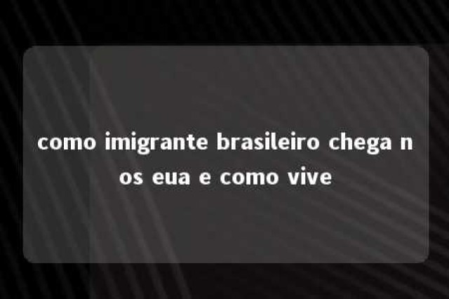 como imigrante brasileiro chega nos eua e como vive 