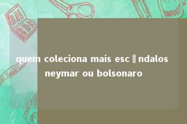 quem coleciona mais escândalos neymar ou bolsonaro 