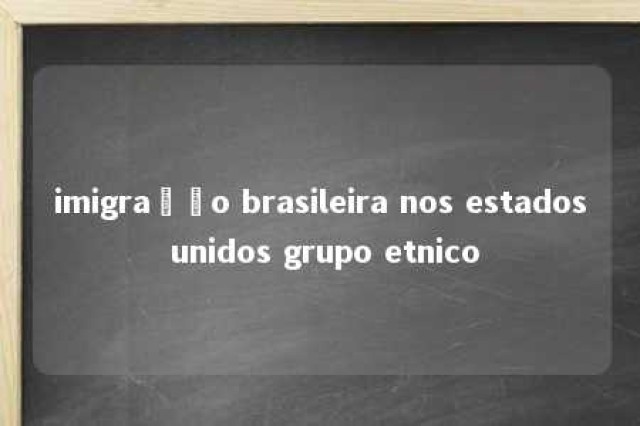 imigração brasileira nos estados unidos grupo etnico 