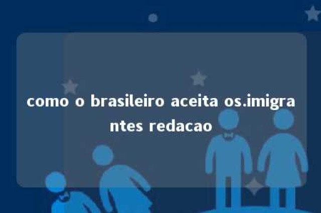 como o brasileiro aceita os.imigrantes redacao 