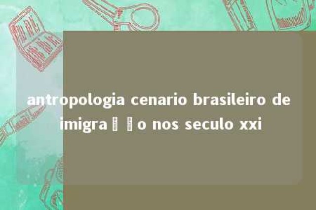 antropologia cenario brasileiro de imigração nos seculo xxi 