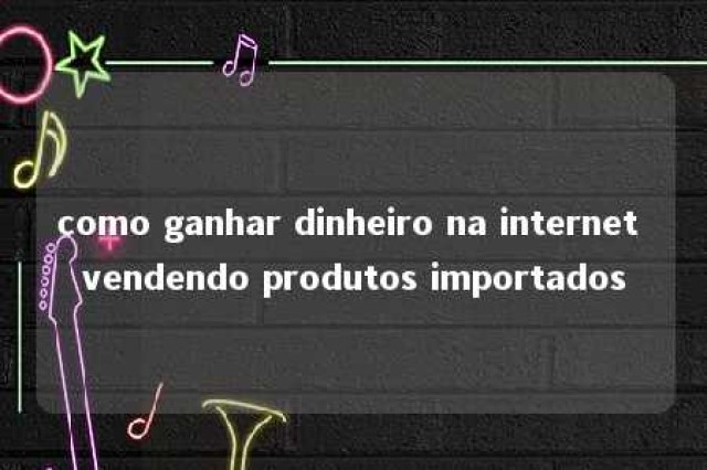 como ganhar dinheiro na internet vendendo produtos importados 