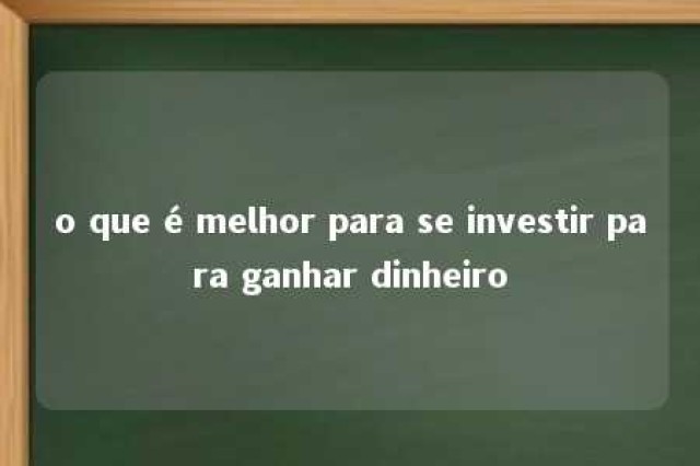 o que é melhor para se investir para ganhar dinheiro 