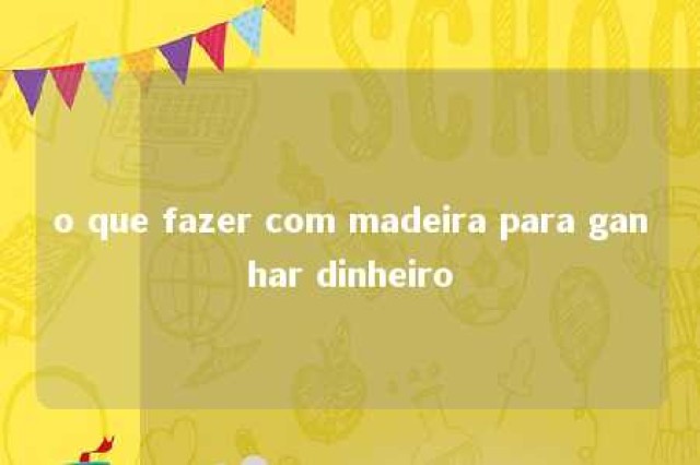 o que fazer com madeira para ganhar dinheiro 