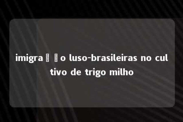 imigração luso-brasileiras no cultivo de trigo milho 