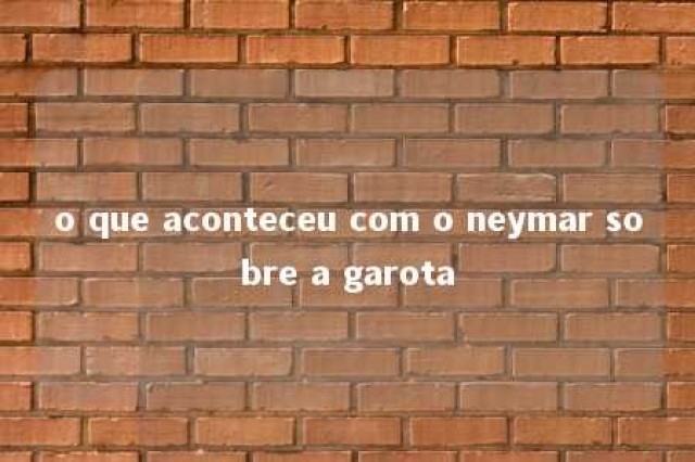 o que aconteceu com o neymar sobre a garota 