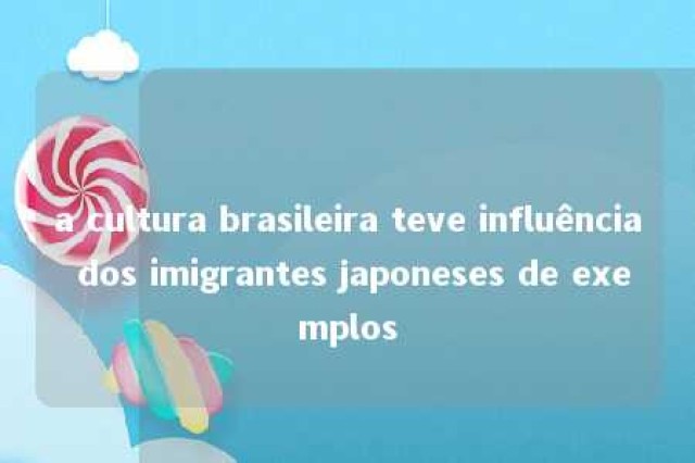 a cultura brasileira teve influência dos imigrantes japoneses de exemplos 