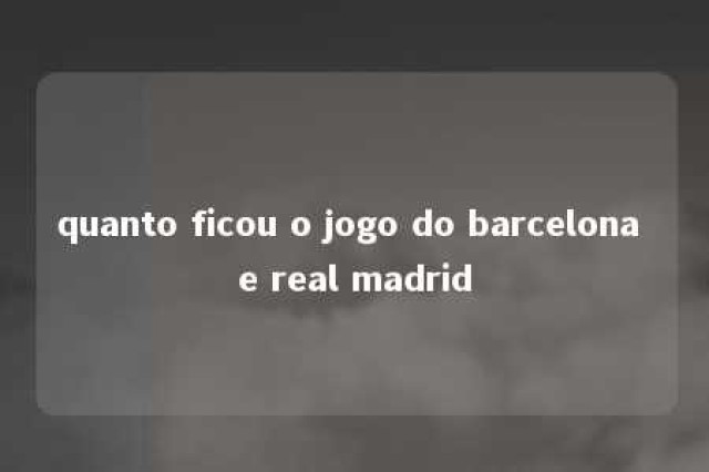 quanto ficou o jogo do barcelona e real madrid 