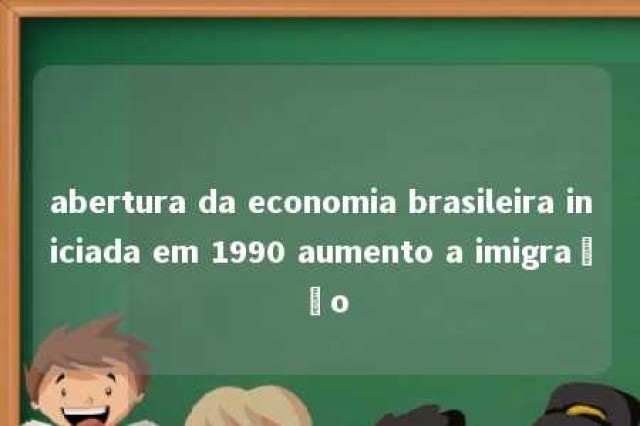 abertura da economia brasileira iniciada em 1990 aumento a imigração 