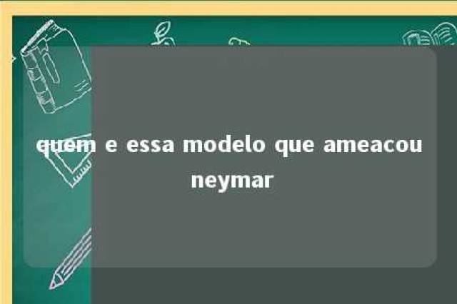 quem e essa modelo que ameacou neymar 