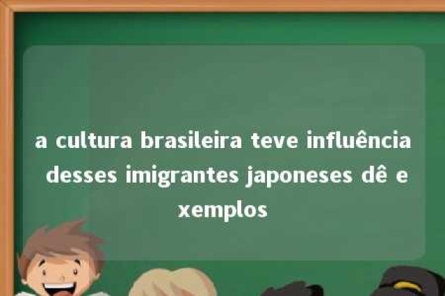 a cultura brasileira teve influência desses imigrantes japoneses dê exemplos 