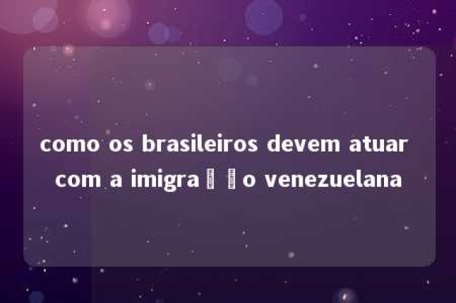 como os brasileiros devem atuar com a imigração venezuelana 