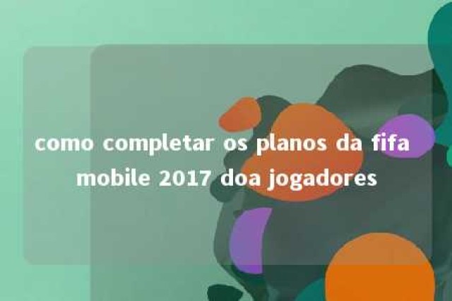 como completar os planos da fifa mobile 2017 doa jogadores 