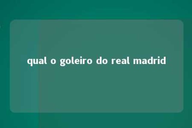 qual o goleiro do real madrid 